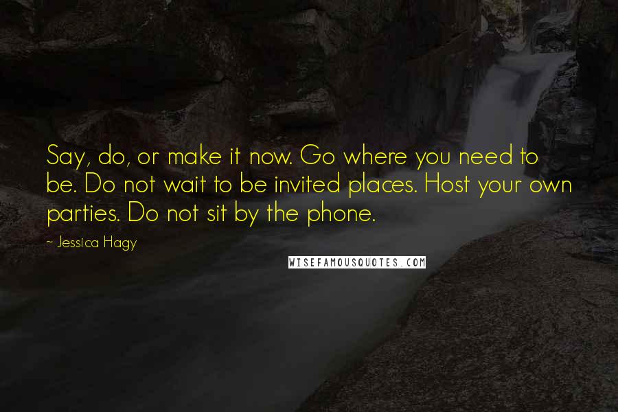 Jessica Hagy Quotes: Say, do, or make it now. Go where you need to be. Do not wait to be invited places. Host your own parties. Do not sit by the phone.