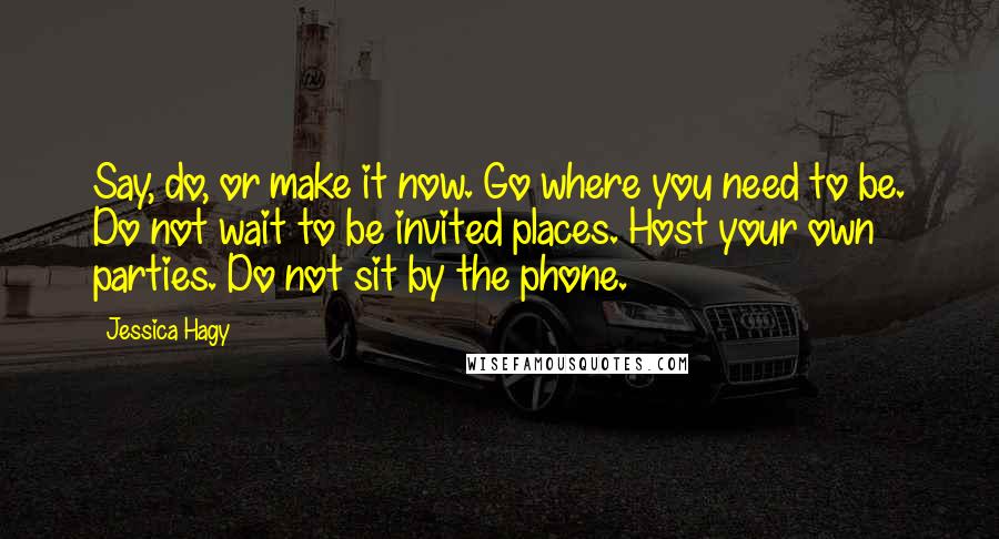 Jessica Hagy Quotes: Say, do, or make it now. Go where you need to be. Do not wait to be invited places. Host your own parties. Do not sit by the phone.