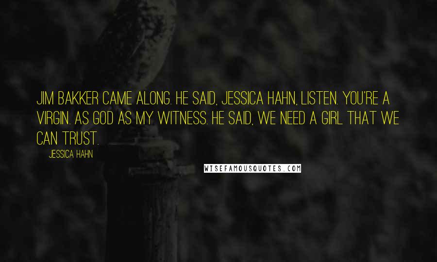 Jessica Hahn Quotes: Jim Bakker came along. He said, Jessica Hahn, listen. You're a virgin. As God as my witness. He said, We need a girl that we can trust.