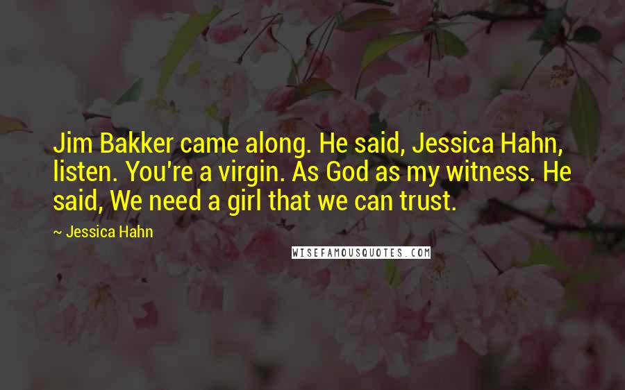 Jessica Hahn Quotes: Jim Bakker came along. He said, Jessica Hahn, listen. You're a virgin. As God as my witness. He said, We need a girl that we can trust.