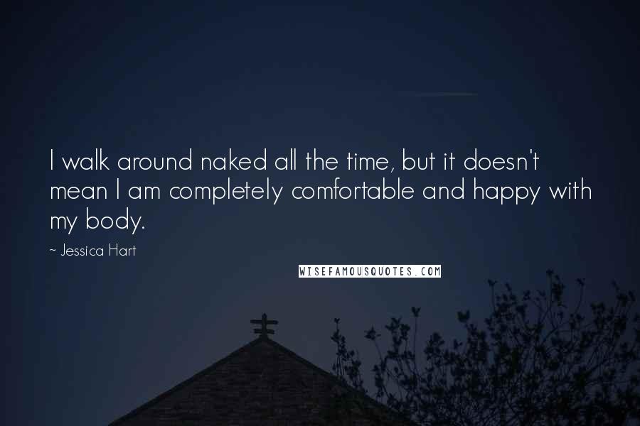 Jessica Hart Quotes: I walk around naked all the time, but it doesn't mean I am completely comfortable and happy with my body.