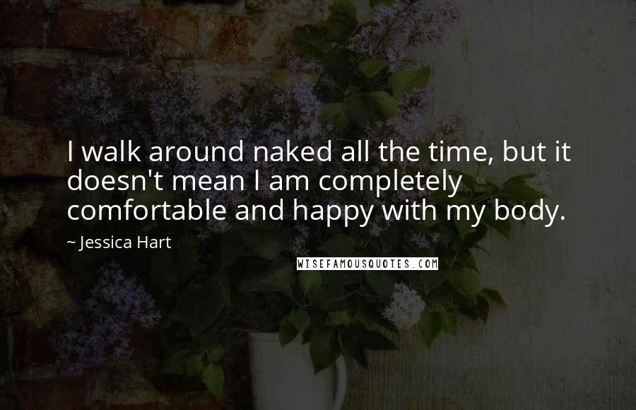 Jessica Hart Quotes: I walk around naked all the time, but it doesn't mean I am completely comfortable and happy with my body.