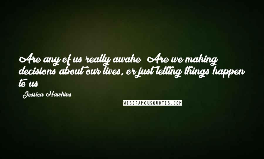 Jessica Hawkins Quotes: Are any of us really awake? Are we making decisions about our lives, or just letting things happen to us?