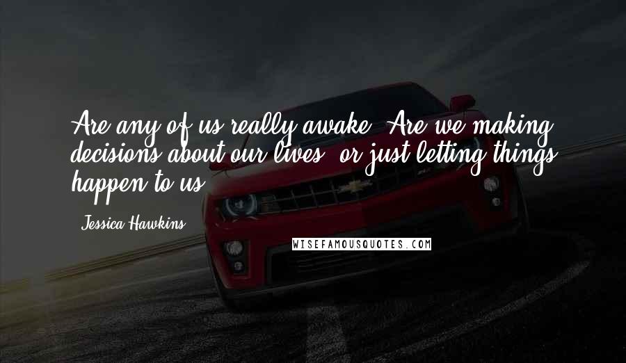 Jessica Hawkins Quotes: Are any of us really awake? Are we making decisions about our lives, or just letting things happen to us?