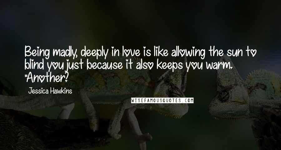 Jessica Hawkins Quotes: Being madly, deeply in love is like allowing the sun to blind you just because it also keeps you warm. "Another?