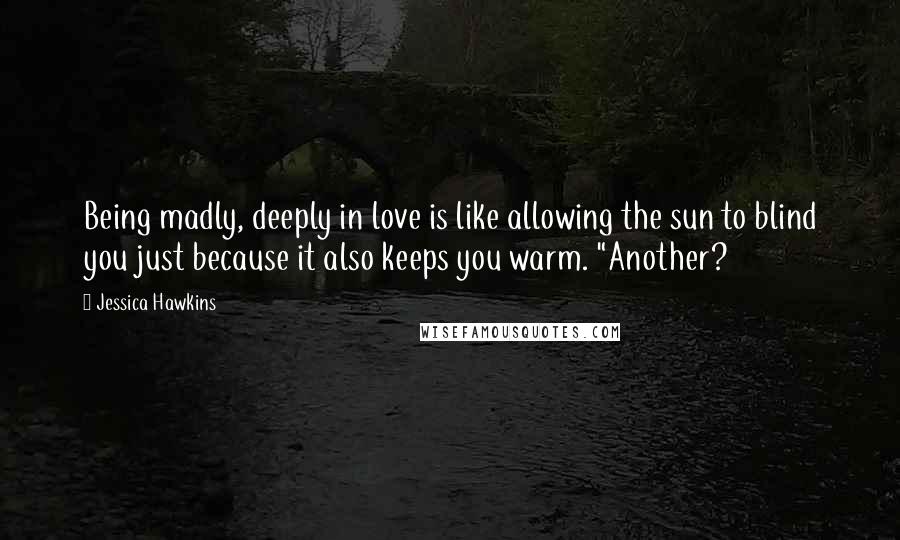 Jessica Hawkins Quotes: Being madly, deeply in love is like allowing the sun to blind you just because it also keeps you warm. "Another?