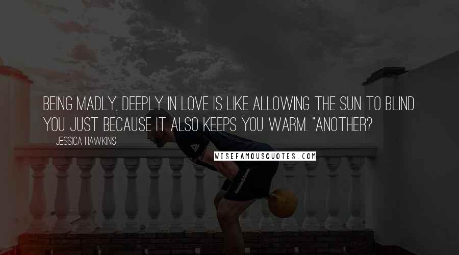Jessica Hawkins Quotes: Being madly, deeply in love is like allowing the sun to blind you just because it also keeps you warm. "Another?