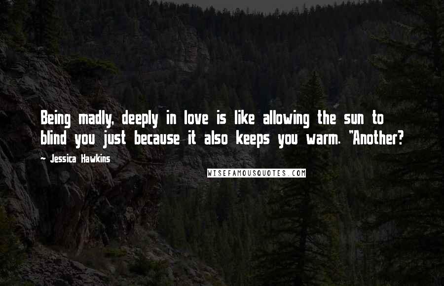 Jessica Hawkins Quotes: Being madly, deeply in love is like allowing the sun to blind you just because it also keeps you warm. "Another?