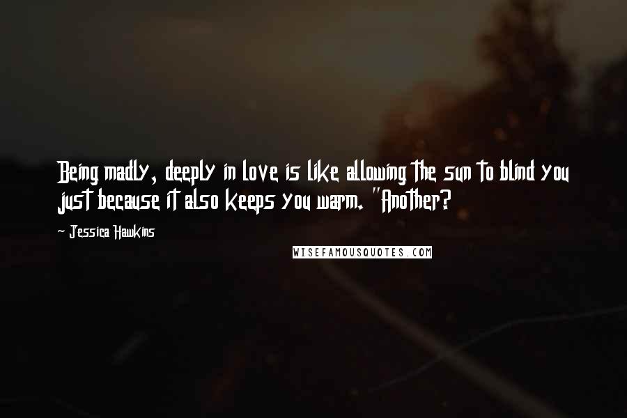 Jessica Hawkins Quotes: Being madly, deeply in love is like allowing the sun to blind you just because it also keeps you warm. "Another?