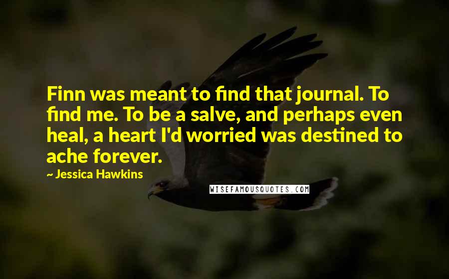 Jessica Hawkins Quotes: Finn was meant to find that journal. To find me. To be a salve, and perhaps even heal, a heart I'd worried was destined to ache forever.