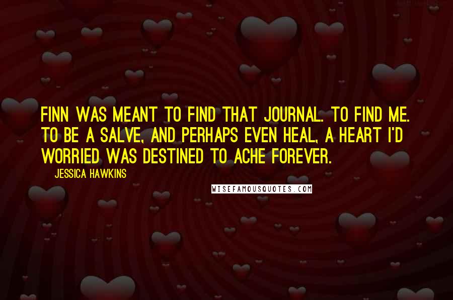 Jessica Hawkins Quotes: Finn was meant to find that journal. To find me. To be a salve, and perhaps even heal, a heart I'd worried was destined to ache forever.