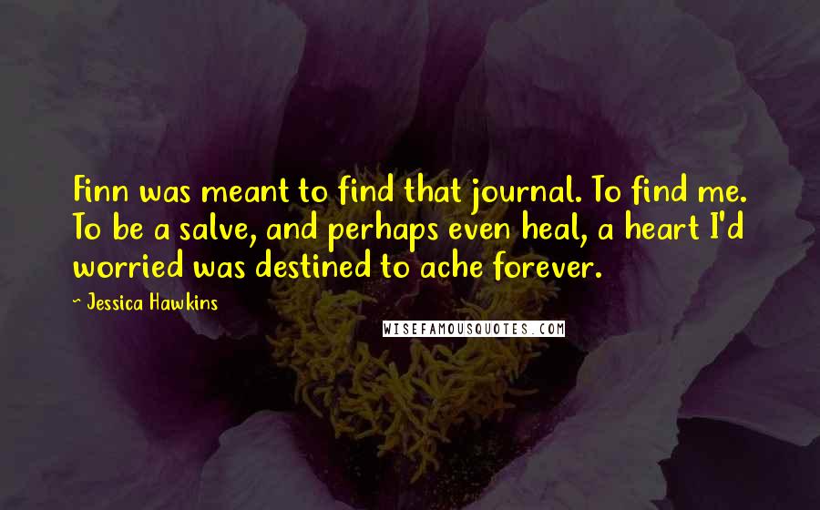 Jessica Hawkins Quotes: Finn was meant to find that journal. To find me. To be a salve, and perhaps even heal, a heart I'd worried was destined to ache forever.