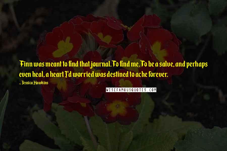 Jessica Hawkins Quotes: Finn was meant to find that journal. To find me. To be a salve, and perhaps even heal, a heart I'd worried was destined to ache forever.