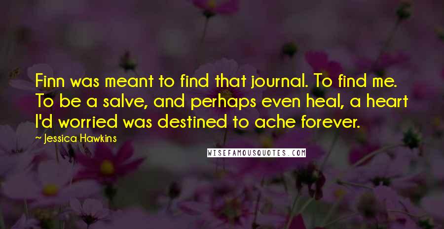 Jessica Hawkins Quotes: Finn was meant to find that journal. To find me. To be a salve, and perhaps even heal, a heart I'd worried was destined to ache forever.