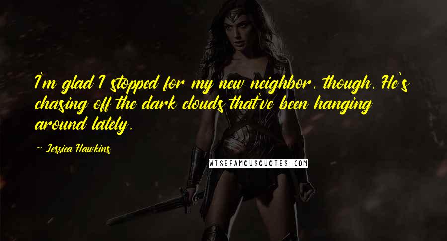 Jessica Hawkins Quotes: I'm glad I stopped for my new neighbor, though. He's chasing off the dark clouds that've been hanging around lately.