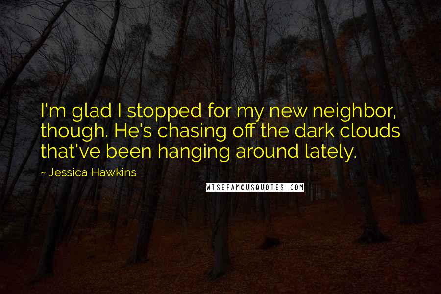 Jessica Hawkins Quotes: I'm glad I stopped for my new neighbor, though. He's chasing off the dark clouds that've been hanging around lately.