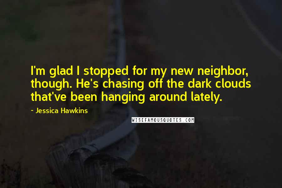 Jessica Hawkins Quotes: I'm glad I stopped for my new neighbor, though. He's chasing off the dark clouds that've been hanging around lately.