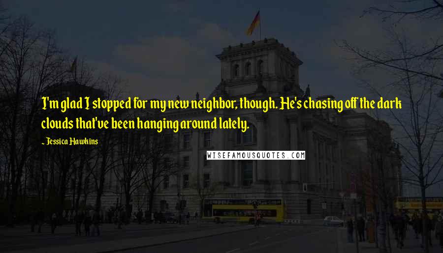 Jessica Hawkins Quotes: I'm glad I stopped for my new neighbor, though. He's chasing off the dark clouds that've been hanging around lately.