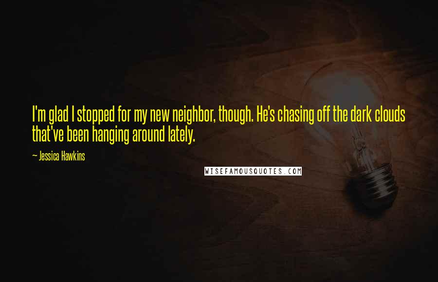 Jessica Hawkins Quotes: I'm glad I stopped for my new neighbor, though. He's chasing off the dark clouds that've been hanging around lately.