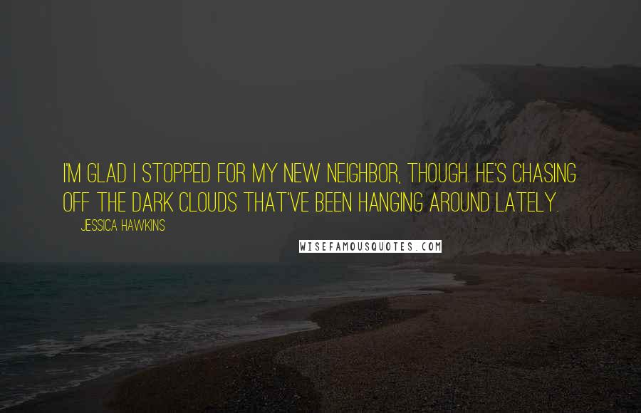 Jessica Hawkins Quotes: I'm glad I stopped for my new neighbor, though. He's chasing off the dark clouds that've been hanging around lately.