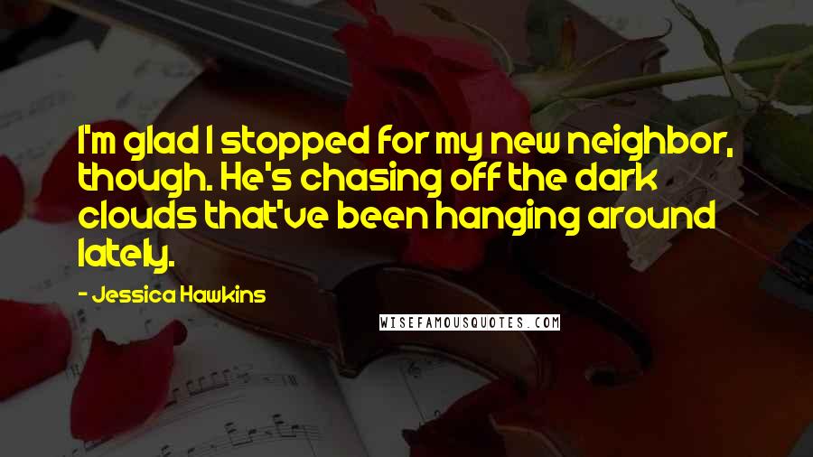 Jessica Hawkins Quotes: I'm glad I stopped for my new neighbor, though. He's chasing off the dark clouds that've been hanging around lately.