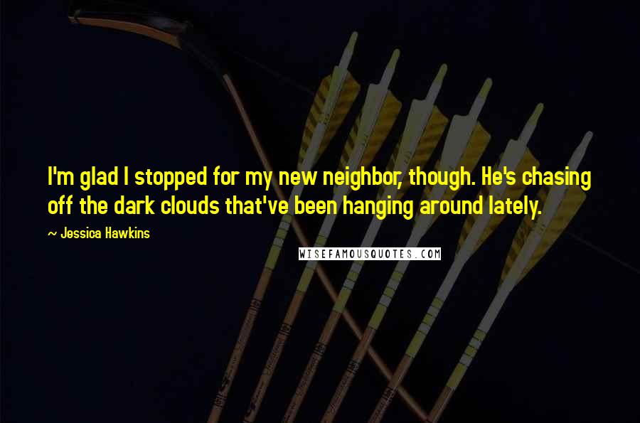 Jessica Hawkins Quotes: I'm glad I stopped for my new neighbor, though. He's chasing off the dark clouds that've been hanging around lately.