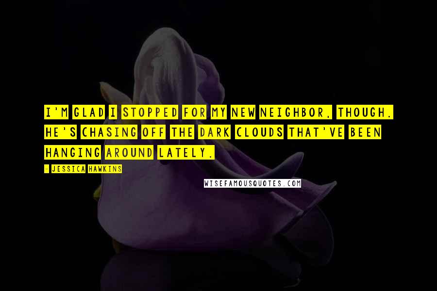 Jessica Hawkins Quotes: I'm glad I stopped for my new neighbor, though. He's chasing off the dark clouds that've been hanging around lately.