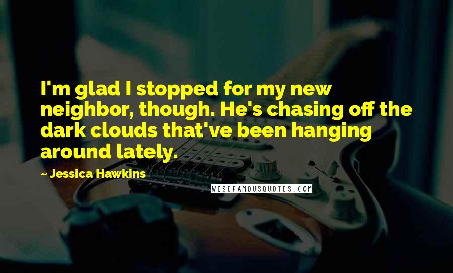 Jessica Hawkins Quotes: I'm glad I stopped for my new neighbor, though. He's chasing off the dark clouds that've been hanging around lately.