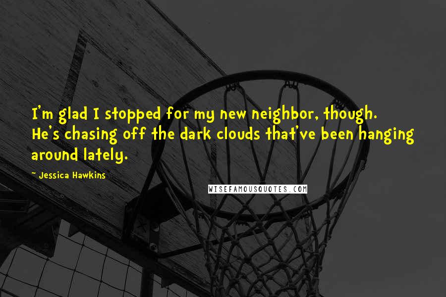 Jessica Hawkins Quotes: I'm glad I stopped for my new neighbor, though. He's chasing off the dark clouds that've been hanging around lately.