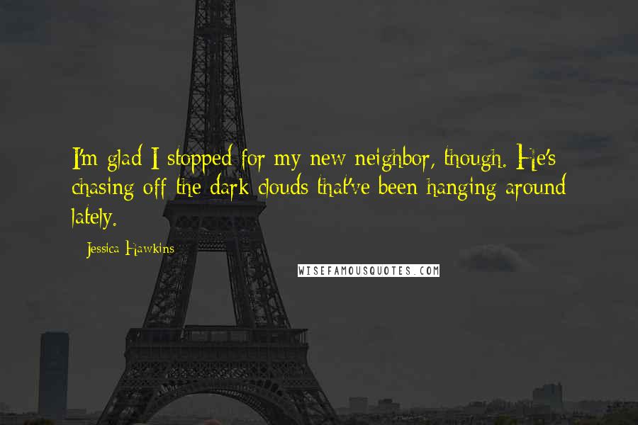 Jessica Hawkins Quotes: I'm glad I stopped for my new neighbor, though. He's chasing off the dark clouds that've been hanging around lately.