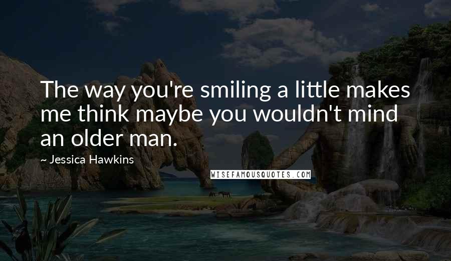 Jessica Hawkins Quotes: The way you're smiling a little makes me think maybe you wouldn't mind an older man.