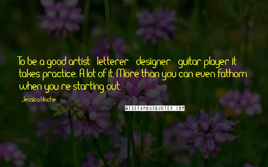Jessica Hische Quotes: To be a good artist / letterer / designer / guitar player it takes practice. A lot of it. More than you can even fathom when you're starting out.