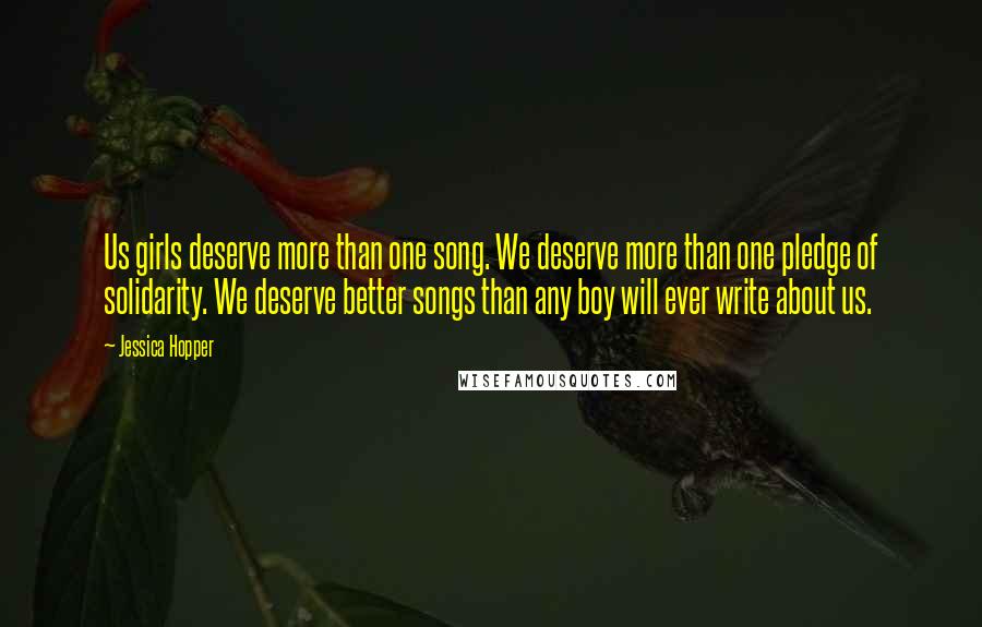 Jessica Hopper Quotes: Us girls deserve more than one song. We deserve more than one pledge of solidarity. We deserve better songs than any boy will ever write about us.