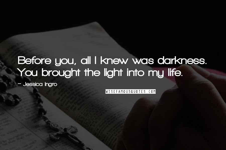 Jessica Ingro Quotes: Before you, all I knew was darkness. You brought the light into my life.
