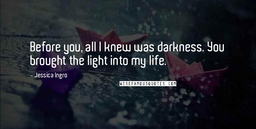 Jessica Ingro Quotes: Before you, all I knew was darkness. You brought the light into my life.