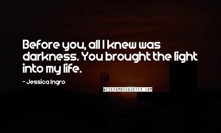 Jessica Ingro Quotes: Before you, all I knew was darkness. You brought the light into my life.