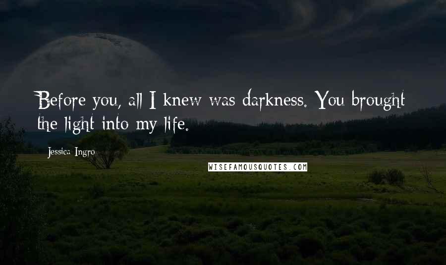 Jessica Ingro Quotes: Before you, all I knew was darkness. You brought the light into my life.