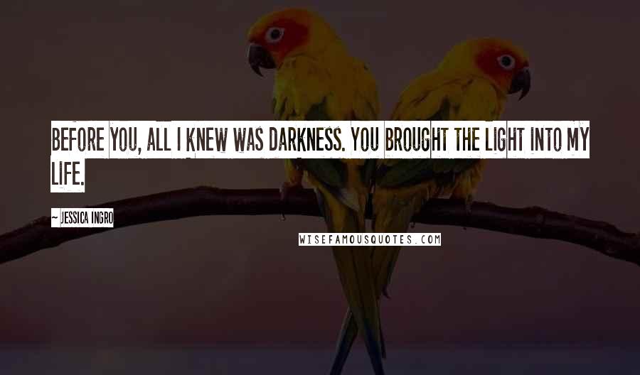Jessica Ingro Quotes: Before you, all I knew was darkness. You brought the light into my life.