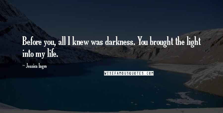 Jessica Ingro Quotes: Before you, all I knew was darkness. You brought the light into my life.