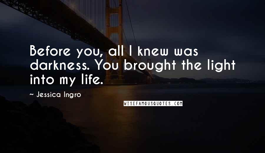 Jessica Ingro Quotes: Before you, all I knew was darkness. You brought the light into my life.
