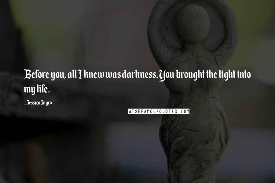 Jessica Ingro Quotes: Before you, all I knew was darkness. You brought the light into my life.