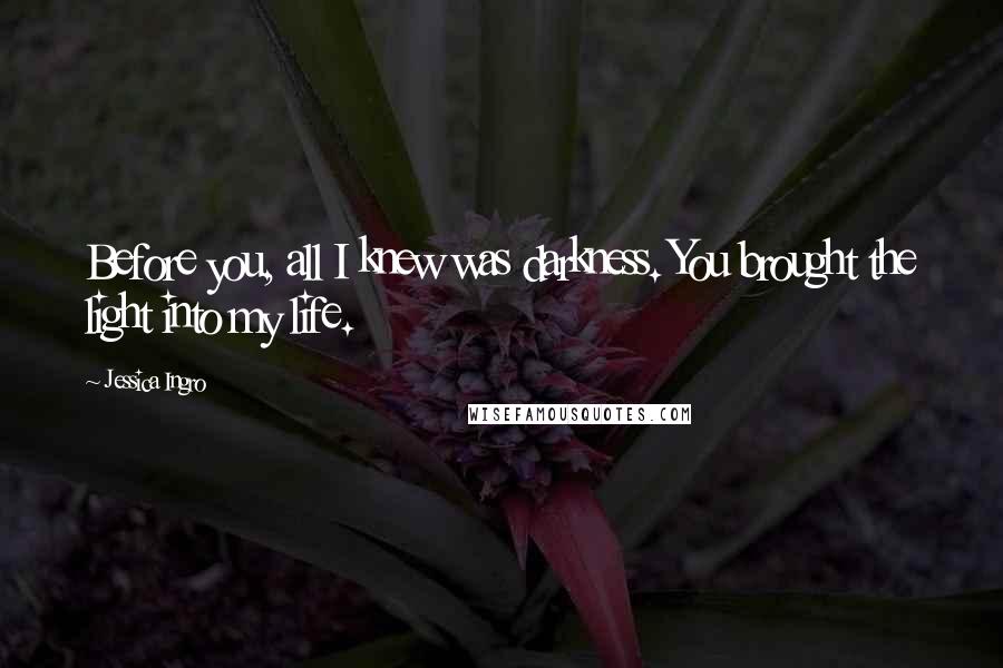 Jessica Ingro Quotes: Before you, all I knew was darkness. You brought the light into my life.