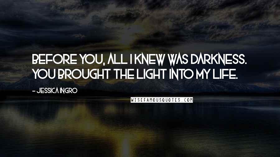 Jessica Ingro Quotes: Before you, all I knew was darkness. You brought the light into my life.