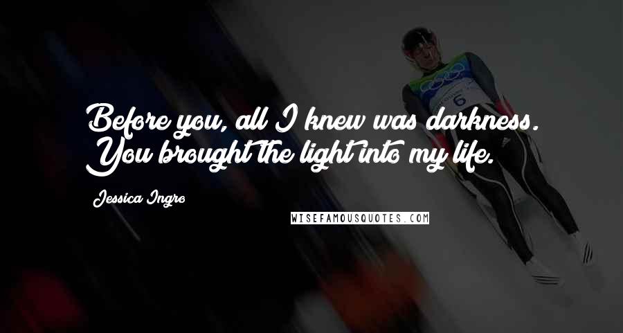 Jessica Ingro Quotes: Before you, all I knew was darkness. You brought the light into my life.