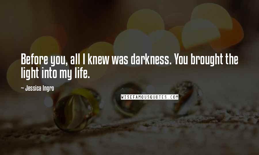 Jessica Ingro Quotes: Before you, all I knew was darkness. You brought the light into my life.