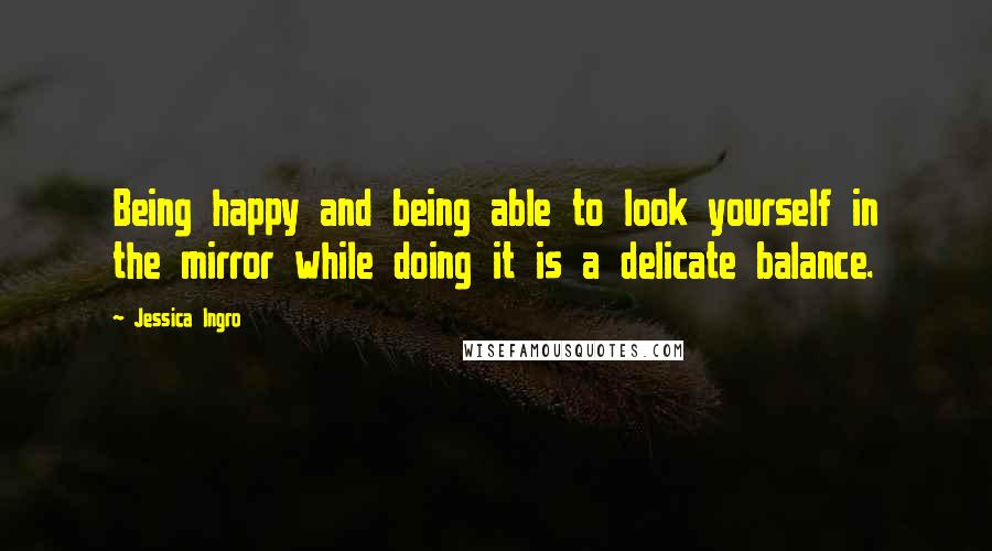 Jessica Ingro Quotes: Being happy and being able to look yourself in the mirror while doing it is a delicate balance.