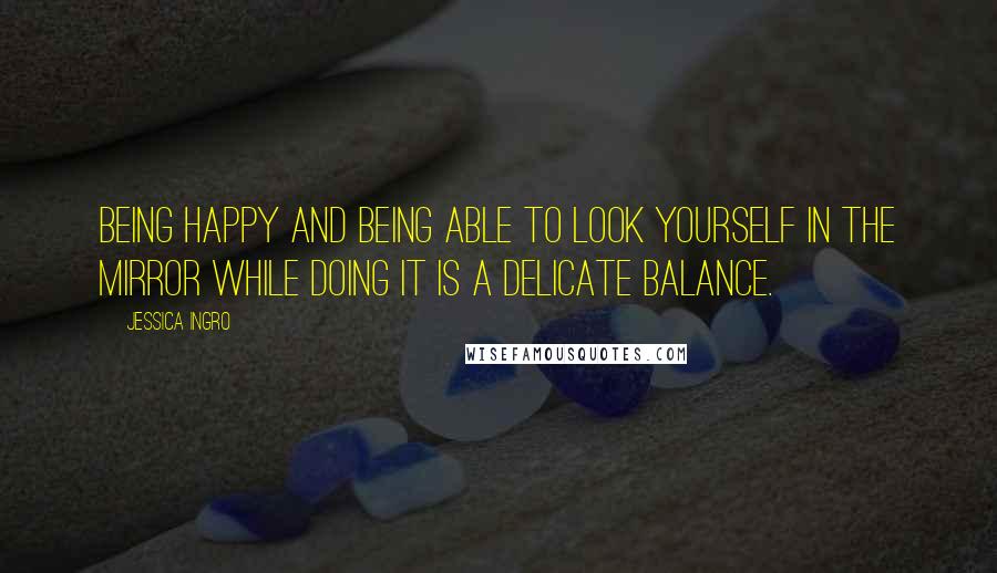 Jessica Ingro Quotes: Being happy and being able to look yourself in the mirror while doing it is a delicate balance.