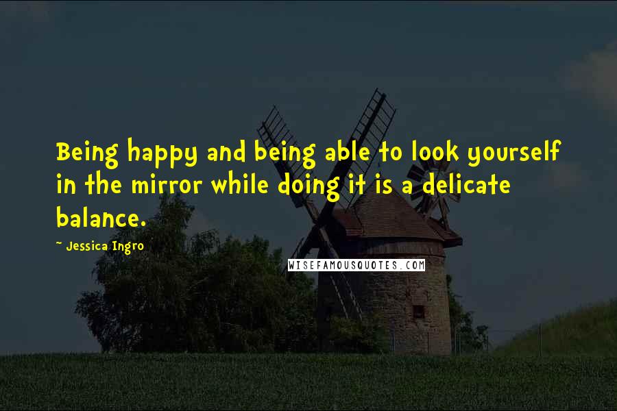 Jessica Ingro Quotes: Being happy and being able to look yourself in the mirror while doing it is a delicate balance.