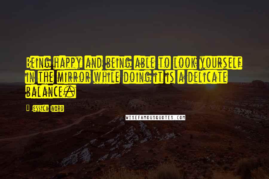 Jessica Ingro Quotes: Being happy and being able to look yourself in the mirror while doing it is a delicate balance.