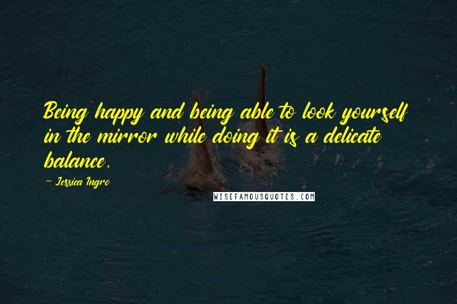 Jessica Ingro Quotes: Being happy and being able to look yourself in the mirror while doing it is a delicate balance.